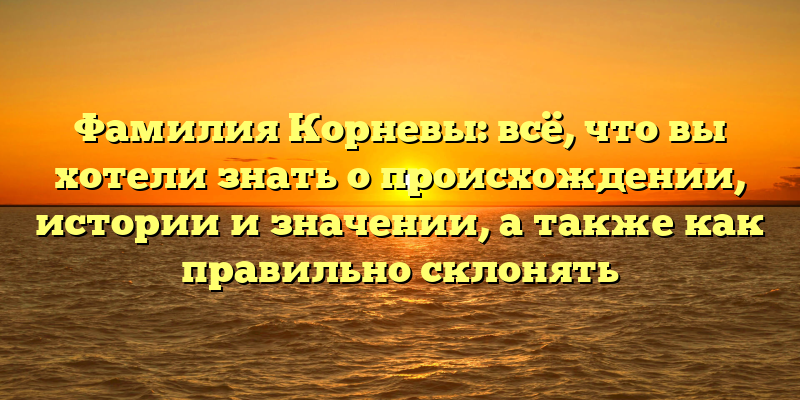 Фамилия Корневы: всё, что вы хотели знать о происхождении, истории и значении, а также как правильно склонять