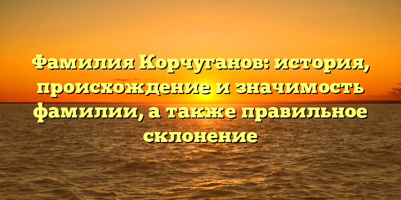 Фамилия Корчуганов: история, происхождение и значимость фамилии, а также правильное склонение