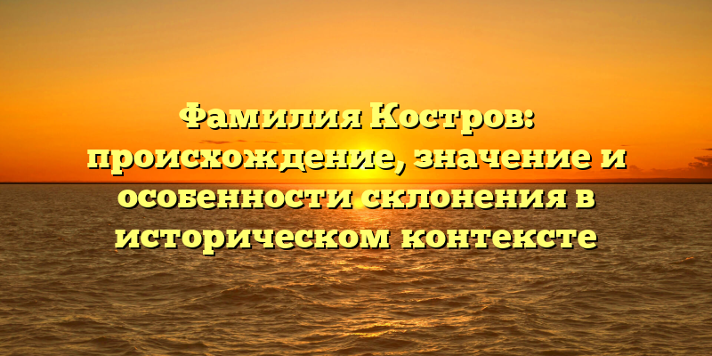 Фамилия Костров: происхождение, значение и особенности склонения в историческом контексте