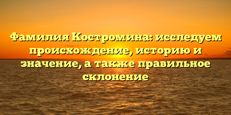 Фамилия Костромина: исследуем происхождение, историю и значение, а также правильное склонение