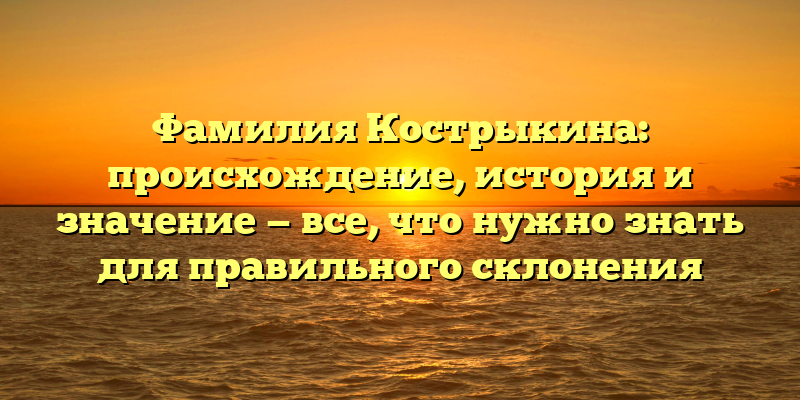 Фамилия Кострыкина: происхождение, история и значение — все, что нужно знать для правильного склонения