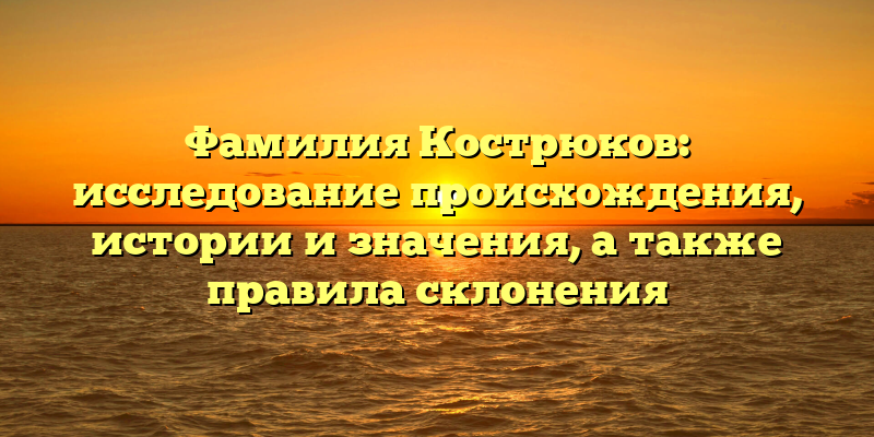 Фамилия Кострюков: исследование происхождения, истории и значения, а также правила склонения