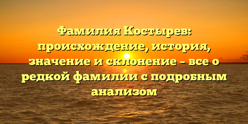 Фамилия Костырев: происхождение, история, значение и склонение – все о редкой фамилии с подробным анализом