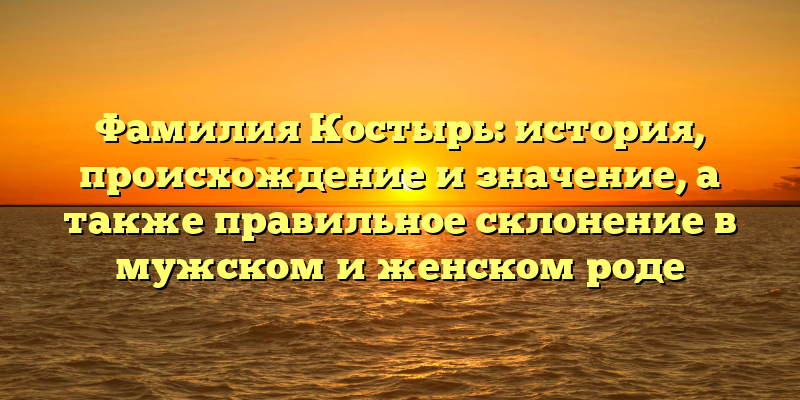 Фамилия Костырь: история, происхождение и значение, а также правильное склонение в мужском и женском роде