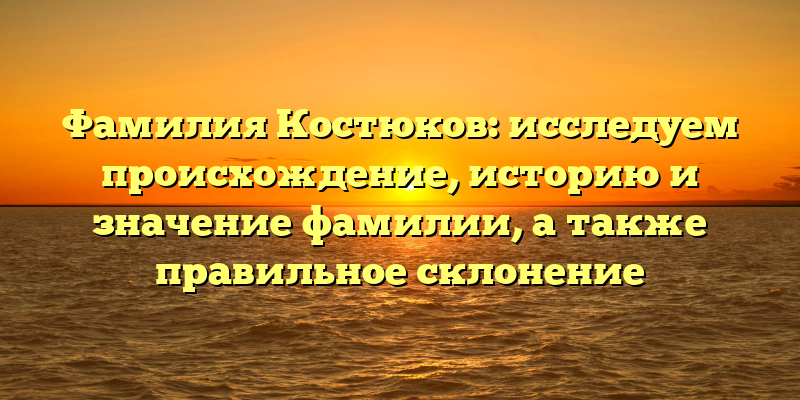 Фамилия Костюков: исследуем происхождение, историю и значение фамилии, а также правильное склонение