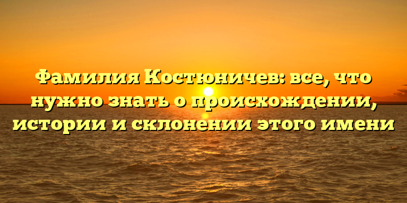 Фамилия Костюничев: все, что нужно знать о происхождении, истории и склонении этого имени