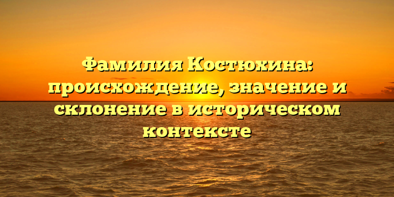 Фамилия Костюхина: происхождение, значение и склонение в историческом контексте