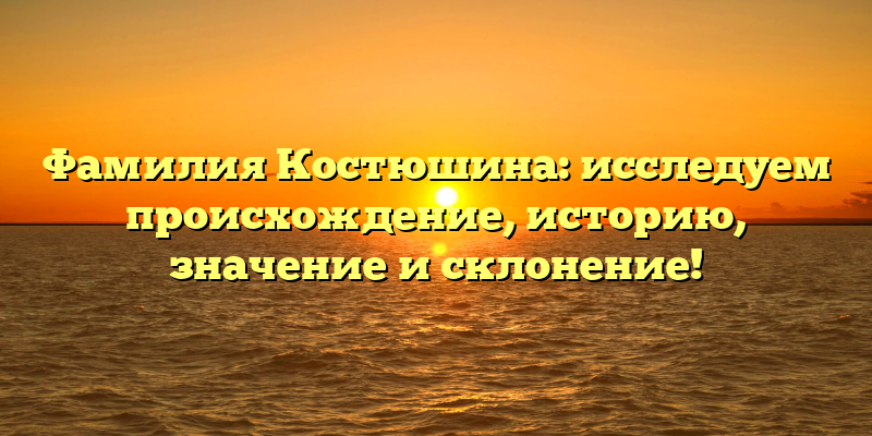 Фамилия Костюшина: исследуем происхождение, историю, значение и склонение!