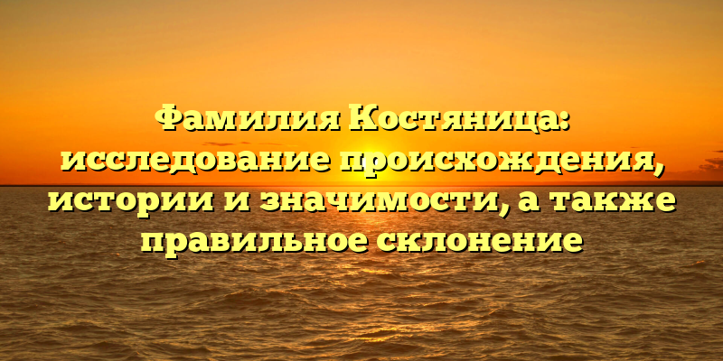 Фамилия Костяница: исследование происхождения, истории и значимости, а также правильное склонение