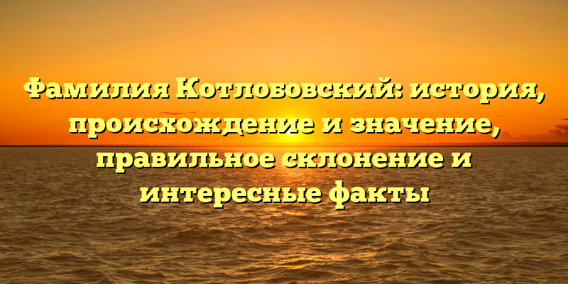 Фамилия Котлобовский: история, происхождение и значение, правильное склонение и интересные факты