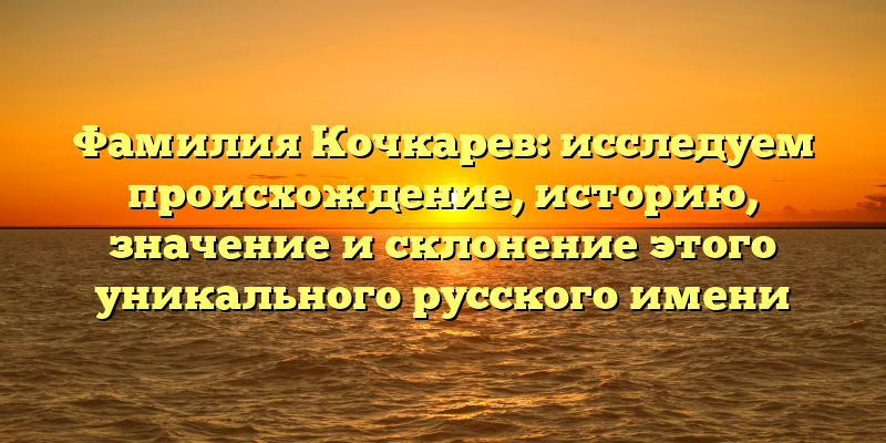 Фамилия Кочкарев: исследуем происхождение, историю, значение и склонение этого уникального русского имени