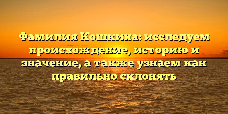 Фамилия Кошкина: исследуем происхождение, историю и значение, а также узнаем как правильно склонять