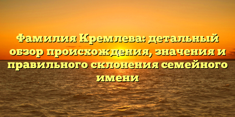 Фамилия Кремлева: детальный обзор происхождения, значения и правильного склонения семейного имени