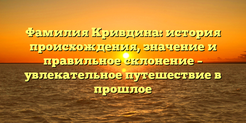 Фамилия Кривдина: история происхождения, значение и правильное склонение – увлекательное путешествие в прошлое