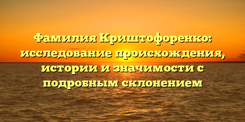 Фамилия Криштофоренко: исследование происхождения, истории и значимости с подробным склонением