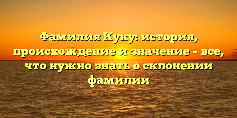 Фамилия Куку: история, происхождение и значение – все, что нужно знать о склонении фамилии