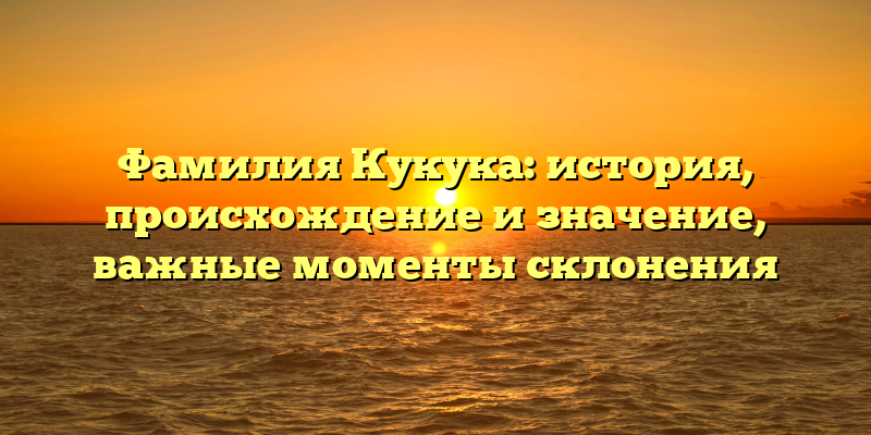 Фамилия Кукука: история, происхождение и значение, важные моменты склонения