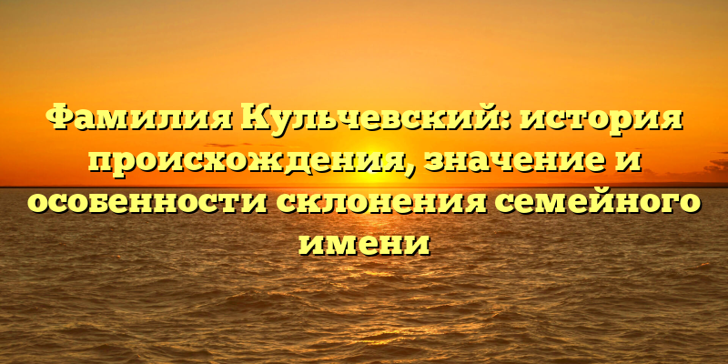 Фамилия Кульчевский: история происхождения, значение и особенности склонения семейного имени