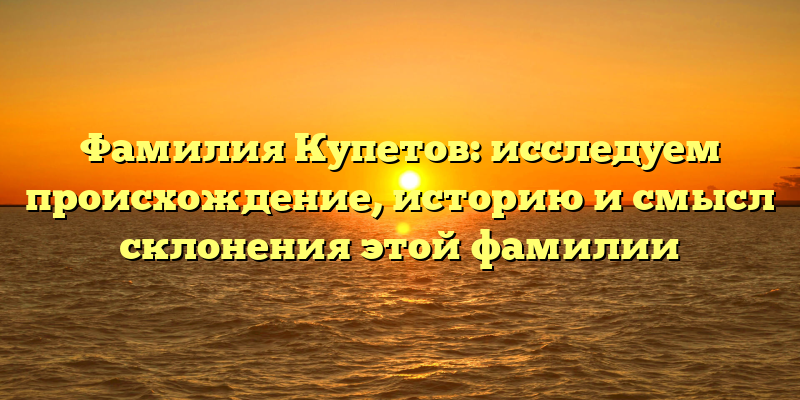 Фамилия Купетов: исследуем происхождение, историю и смысл склонения этой фамилии