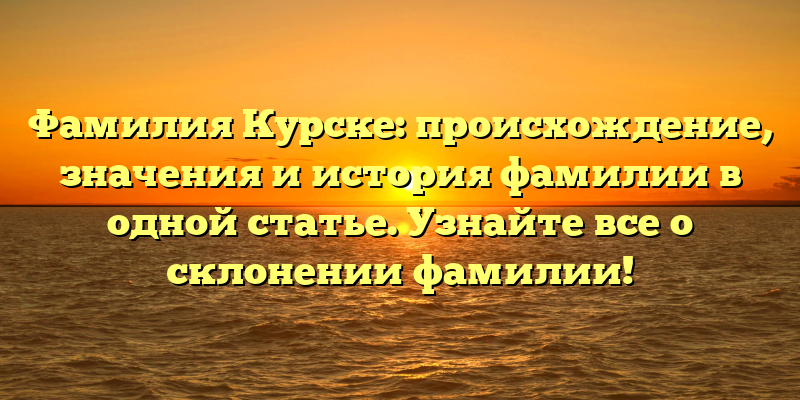 Фамилия Курске: происхождение, значения и история фамилии в одной статье. Узнайте все о склонении фамилии!