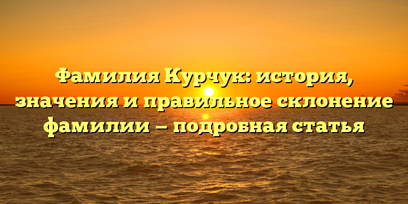 Фамилия Курчук: история, значения и правильное склонение фамилии — подробная статья