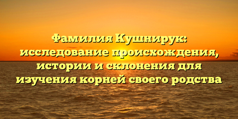 Фамилия Кушнирук: исследование происхождения, истории и склонения для изучения корней своего родства