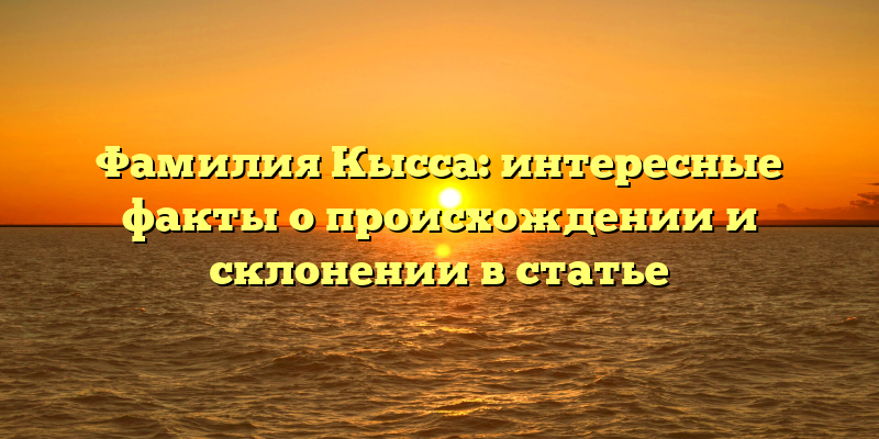 Фамилия Кысса: интересные факты о происхождении и склонении в статье