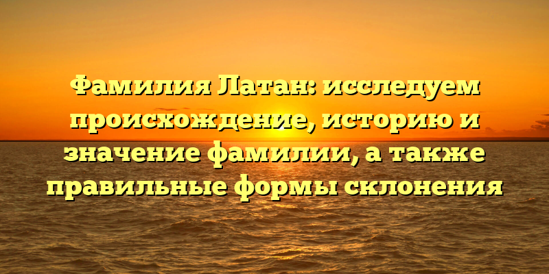 Фамилия Латан: исследуем происхождение, историю и значение фамилии, а также правильные формы склонения