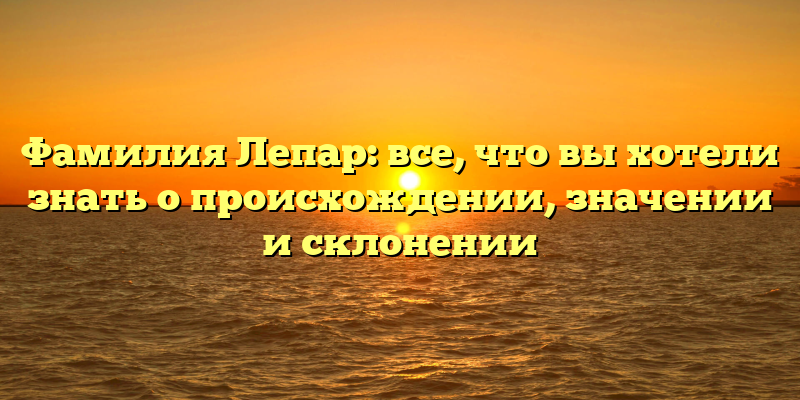 Фамилия Лепар: все, что вы хотели знать о происхождении, значении и склонении