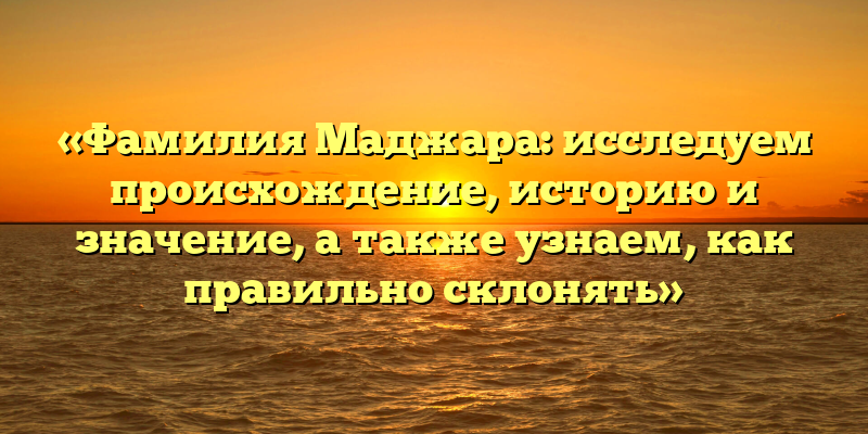 «Фамилия Маджара: исследуем происхождение, историю и значение, а также узнаем, как правильно склонять»