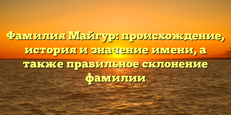 Фамилия Майгур: происхождение, история и значение имени, а также правильное склонение фамилии