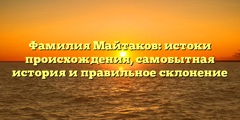 Фамилия Майтаков: истоки происхождения, самобытная история и правильное склонение