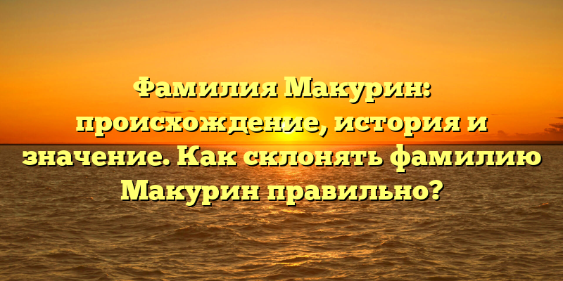 Фамилия Макурин: происхождение, история и значение. Как склонять фамилию Макурин правильно?