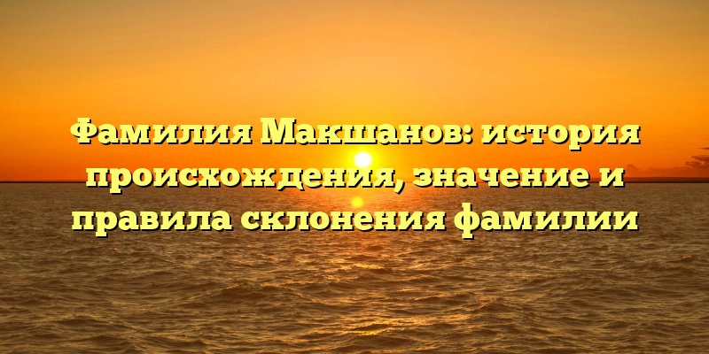 Фамилия Макшанов: история происхождения, значение и правила склонения фамилии