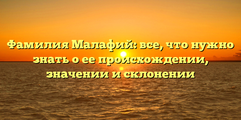 Фамилия Малафий: все, что нужно знать о ее происхождении, значении и склонении