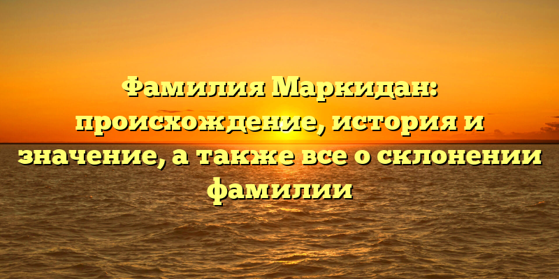 Фамилия Маркидан: происхождение, история и значение, а также все о склонении фамилии