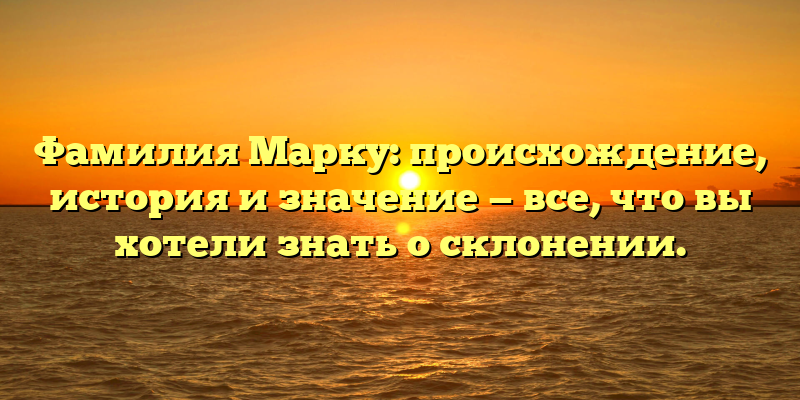 Фамилия Марку: происхождение, история и значение — все, что вы хотели знать о склонении.