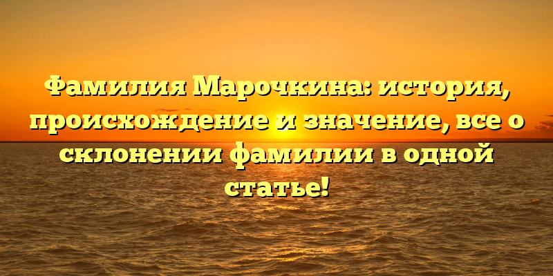 Фамилия Марочкина: история, происхождение и значение, все о склонении фамилии в одной статье!