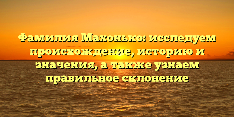 Фамилия Махонько: исследуем происхождение, историю и значения, а также узнаем правильное склонение