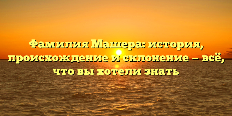 Фамилия Машера: история, происхождение и склонение — всё, что вы хотели знать