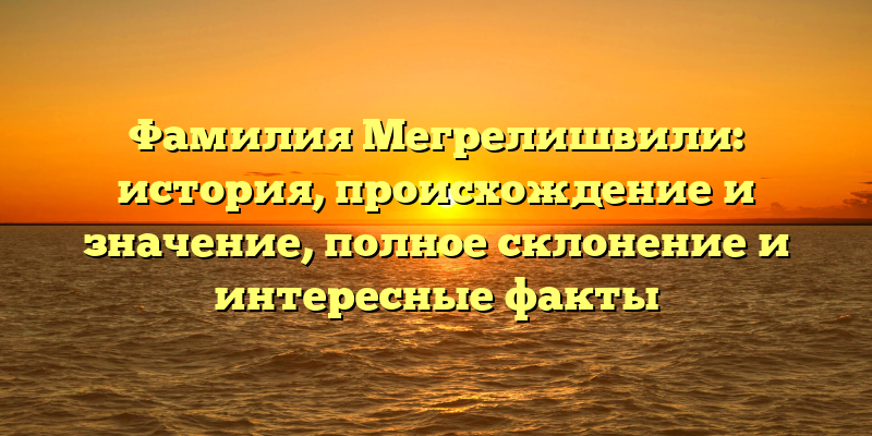 Фамилия Мегрелишвили: история, происхождение и значение, полное склонение и интересные факты