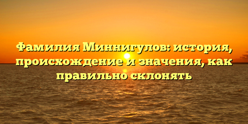 Фамилия Миннигулов: история, происхождение и значения, как правильно склонять