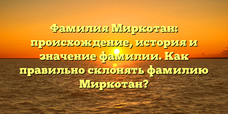 Фамилия Миркотан: происхождение, история и значение фамилии. Как правильно склонять фамилию Миркотан?