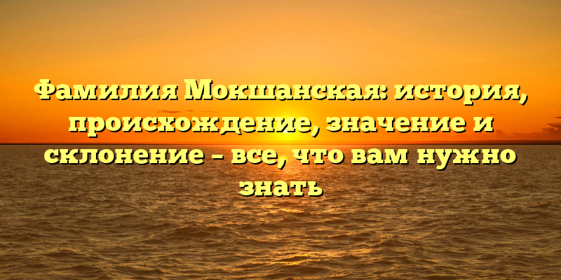 Фамилия Мокшанская: история, происхождение, значение и склонение – все, что вам нужно знать