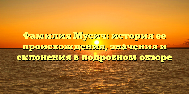 Фамилия Мусич: история ее происхождения, значения и склонения в подробном обзоре