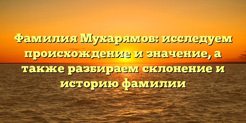 Фамилия Мухарямов: исследуем происхождение и значение, а также разбираем склонение и историю фамилии