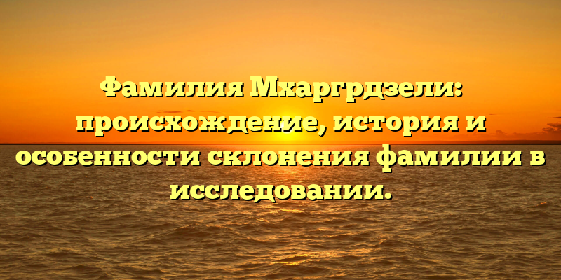 Фамилия Мхаргрдзели: происхождение, история и особенности склонения фамилии в исследовании.