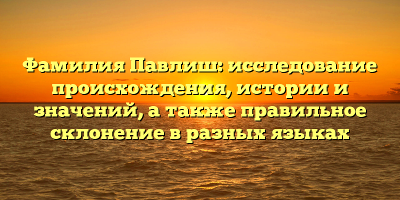 Фамилия Павлиш: исследование происхождения, истории и значений, а также правильное склонение в разных языках