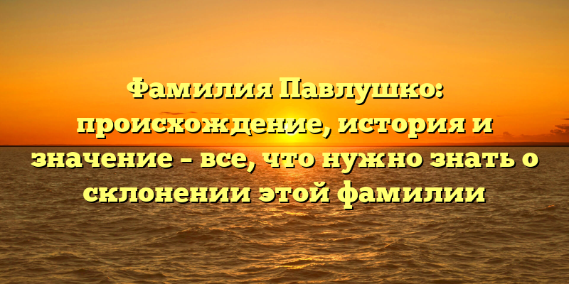 Фамилия Павлушко: происхождение, история и значение – все, что нужно знать о склонении этой фамилии