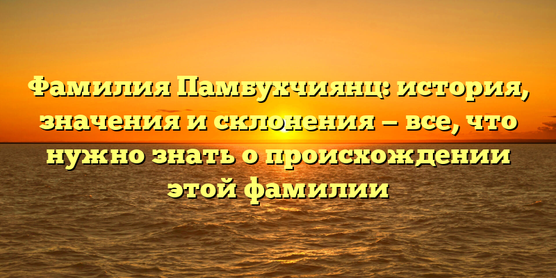 Фамилия Памбухчиянц: история, значения и склонения — все, что нужно знать о происхождении этой фамилии